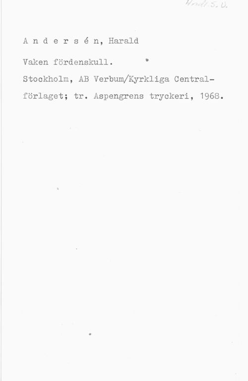 Andersén, Harald Andersé n, Harald

Vaken fördenskull. "
Stockholm, AB Verbumeyrkliga Central
förlaget; tr. Aspengrens tryckeri, 1968.