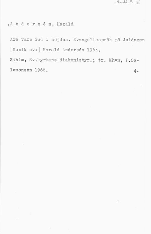 Andersén, Harald oA n d e r s é n, Harald

Ara vare Gud i höjden. Evangeliespråk på Juldagen
[Musik avz] Harald Andersen 1964.
Sthlm, Sv.kyrkans diakonistyr.; tr. Khvn, P.Sa
lomonsen 1966. 4.