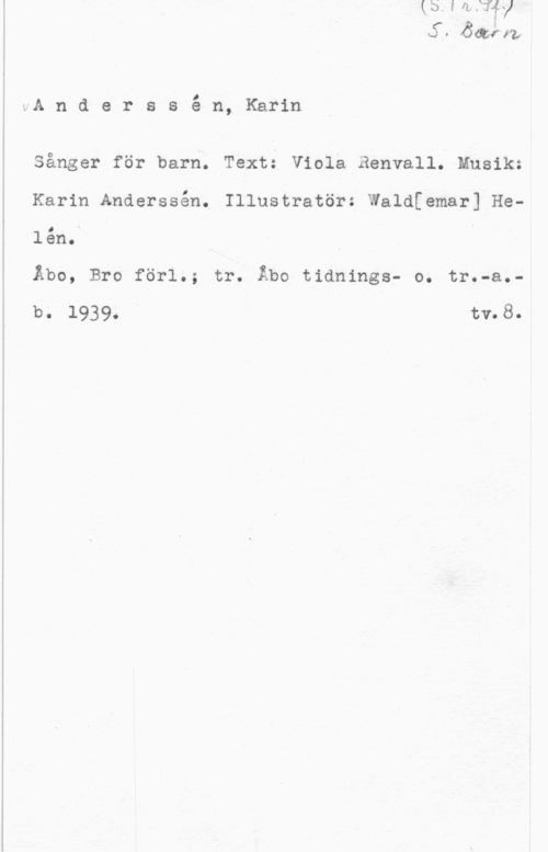 Anderssén, Karin KJ 0 wa få.,

vA n d e r s s é n, Karin

Sånger för barn. Text: Viola Renvall. Musik:
Karin Anderssån. Illustratör: Waldfemar] Helån..

Åbo, Bro förl.; tr. Åbo tidnings- o. tr.-a.-
b. 1939. " tv.8.