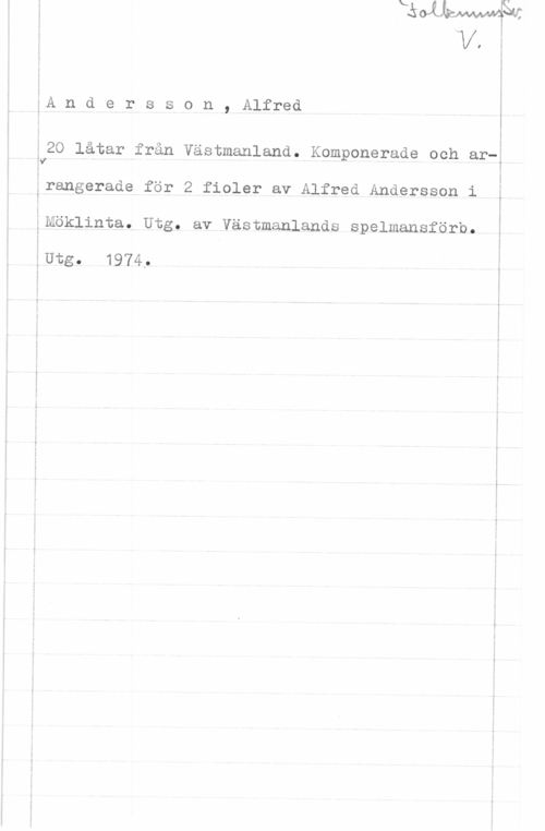 Andersson, Alfred 5A n d e r s s o n , Alfred

20 låtar från Västmanland. Komponerade och arY

 

ä i
årangerade för 2 fioler av Alfred Andersson i I

ånöklinta. Utg. av västmanlands spelmansförb.

ÅUtg. 1974, i

 

J
s

I
I I
k I

I
. r
1 I
1 I
i g
g I
I i
n .
J i
i .i
i i
1 i
5 I
. I
I
f i
I I
- i
f l
l