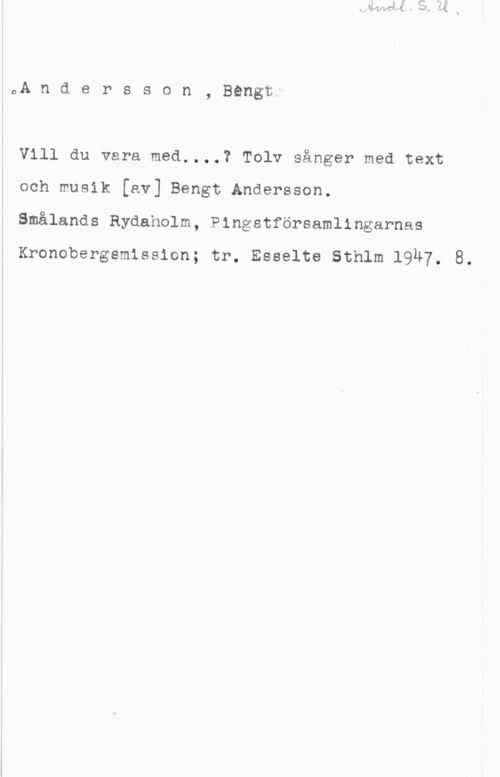 Andersson, Bengt 0A n d e r s s o n , Bengt;

Vill du vara med....? Tolv sånger med text
och musik [av] Bengt Andersson.
Smålands Rydaholm, Pingstförsamlingarnas

Kronobergsmission; tr. Esselte Sthlm 19Ä7. 8.