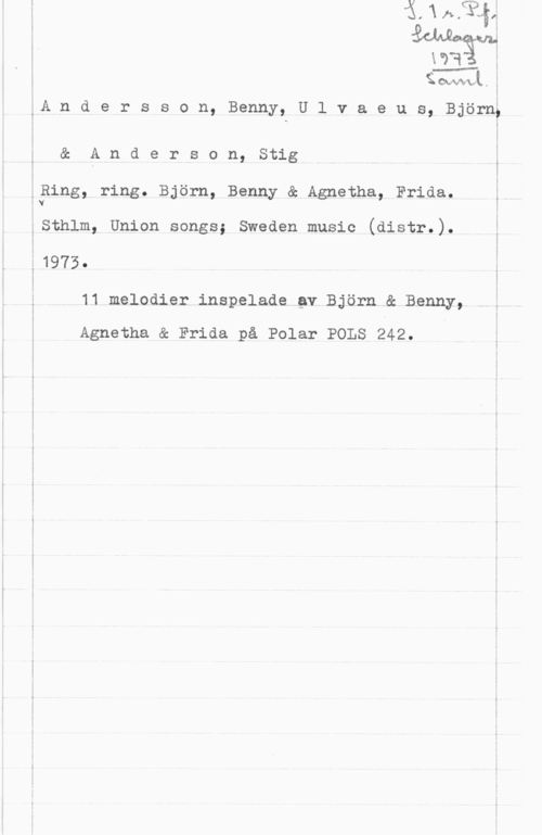 Andersson, Benny & Ulvaeus, Björn & Anderson, Stig idown-L, 

 

åA n d e r s s o n, Benny, U l v a e u s, Björn;

& A n d e r s o n, Stig i

i
QRing, ring. Björn, Benny & Agnetha, Frida. ;
 Y

äSthlm, Union songs; Sweden music (distr.).
:1973.

11 melodier inspelade av Björn & Benny,

Agnetha & Frida på Polar POLS 242.