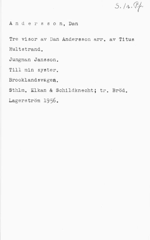 Andersson, Dan Andersson, Dan

Tre visor av Dan Andersson arr. av Titus
Hultstrand.

Jungman Jansson.

Till min syster.

Brooklandsvägem.

Sthlm. Elkan & Schildknecht; tr. Bröd.
Lagerström 1956.