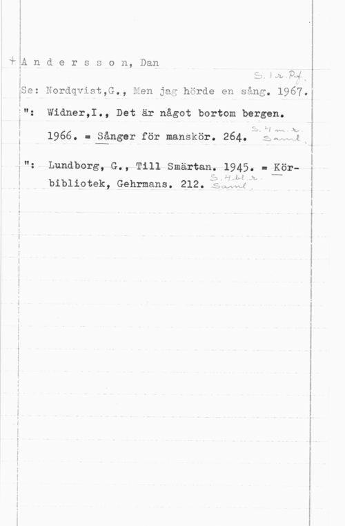 Andersson, Dan iom s

å

i

I

; i

3A n d e r s s o n, Dan

; .
iSe: Jordqvist,G., Men jag hörde en sång. 1967.

;": Widner,I., Det är något bortom bergen.

z

S 3.1) .ya-...Ami
I 1966. = Sånger för manskör. 264. so- -e x

3": Lundborg, G., Till Smärtan. 1945. = Kör
JLi-å 3:,
bibliotek, Gehrmans. 212, i? i

I
HN2 Cox "vx-f i

-n- -MVH ...n i.-

. -w.-u-.A-.-.s-=- ..-