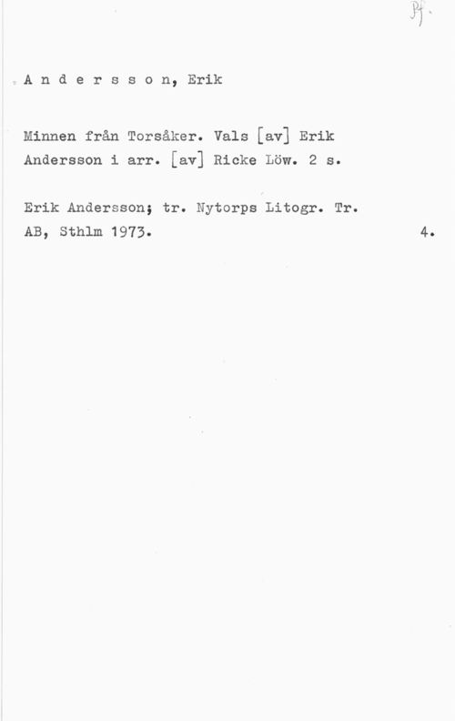 Andersson, Erik t.A n d e r s s o n, Erik

Minnen från Torsåker. Vals [av] Erik

Andersson i arr. [av] Ricke Löw. 2 s.

Erik Andersson; tr. Nytorps Litogr. Tr.
AB, Sthlm 1973.

4.