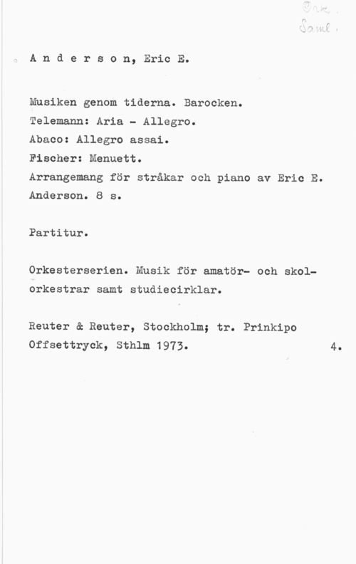 Anderson, Eric E. Anderson, EricE.

Musiken genom tiderna. Barocken.

Telemann: Aria - Allegro.

Abaco: Allegro assai.

Fischer: Menuett.

Arrangemang för stråkar och piano av Eric E.

Anderson. 8 s.

Partitur.

Orkesterserien. Musik för amatör- och skol
orkestrar samt studiecirklar.

Reuter & Reuter, Stockholm; tr. Prinkipo
Offsettryck, Sthlm 1973. 4.