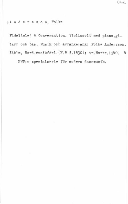 Andersson, Folke å-A n d e r s s o n, Folke

Fideliolej & Conversation. Violinsoli med piano,gitarr och bas. Musik och arrangemang: Folke.Andersson.

sthlm, Nordmuslkförl.(N.v.s.1s3o); :mmm-.1940. n

NMF:s specialserie för modern dansmusik.