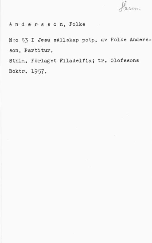 Andersson, Folke Å n d e r s s o n, Folke

Nzo 53 I Jesu sällskap potp. av Folke Anders
son. Partitur.

Sthlm. Förlaget Filadelfia; tr. Olofssons
Boktr. 1957.