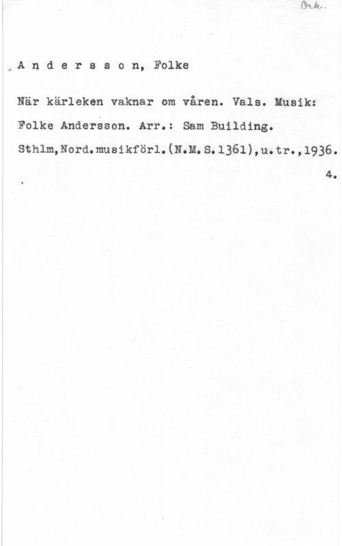 Andersson, Folke C,A"n d e r s s o n, Folke

När kärleken vaknar om våren. Vals. Musik:
Folke Andersson. Arr.: Sam Building.

sthlmmordmusikförl. (inn. s. 1361) ,u. tr. , 1936.

4.