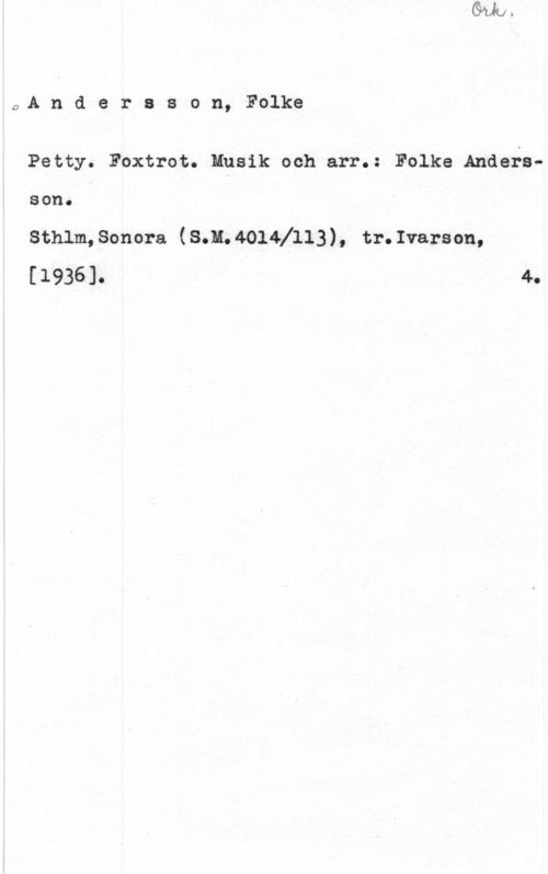 Andersson, Folke 0A n d e r s s o n, Folke

Petty. Foxtrot. Musik och arr.: Folke AndersSOU. I

sthlm, sonora (sm. 40141113 ) , tr. Ivars on,
[1936]. 4.