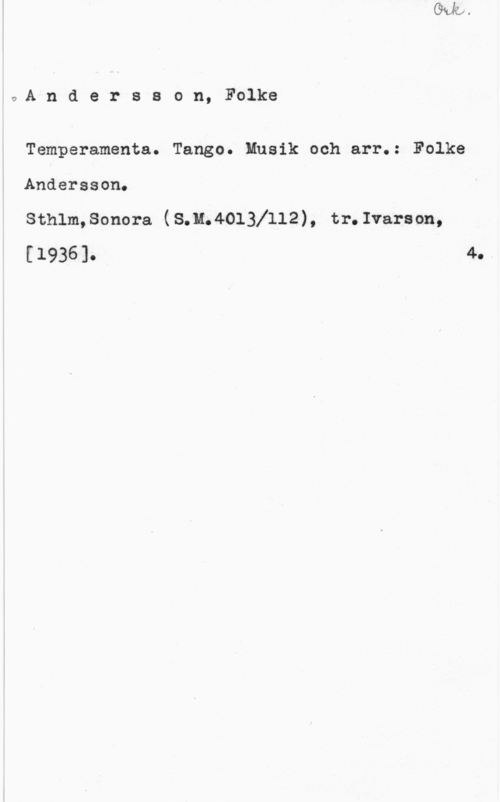 Andersson, Folke Andersson, Folke

Temperamenta. Tango. Musik och arr.: Folke

Andersson.

Sthlm,Sonora (8;Me4013X112), tr.Ivarson,
[1936]-

4.