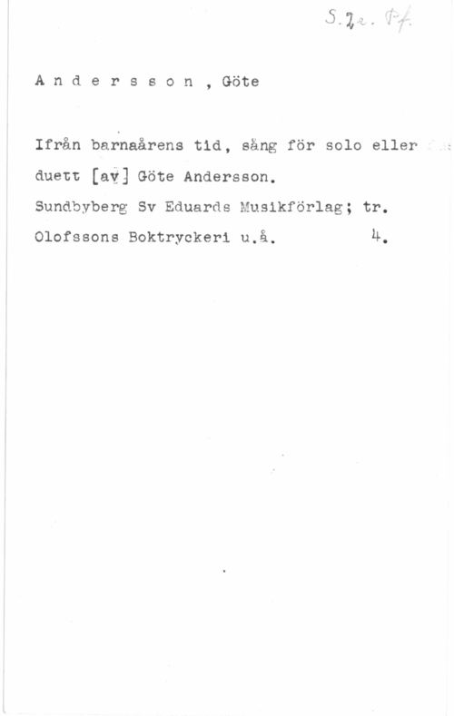 Andersson, Göte Andersson, Göte

Ifrån barnaårens tid, säng för solo eller
duett [ai] Göte Andersson.

Sundbyberg Sv Eduards Muslkförlag; tr.

Olofssons Boktryckeri u.å. Ä.
