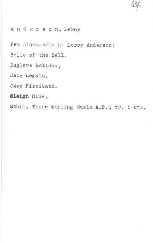 Anderson, Leroy Anderson, Leroy

Fem piano-solo av Leroy Anderson:

Belle of the Ball.

Buglers Holiday.

Jazz Legato.

Jazz Pizzicato.

sieigh Ride.

Sthlm. Thore Ehrling Musik A.B.; tr. i utl.