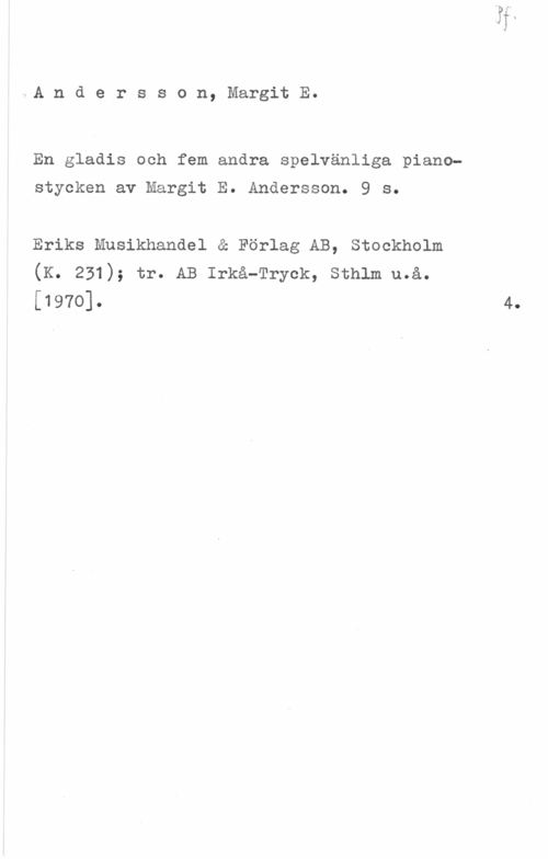 Andersson, Margit E. Andersson, MargitE.

En gladis och fem andra spelvänliga piano
stycken av Margit E. Andersson. 9 s.

Eriks Musikhandel & Förlag AB, Stockholm
(K. 231); tr. AB :frå-Tryck, sthlm u.å.
[1970]. 4.