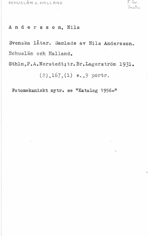 Andersson, Nils Andersson, Nils

Svenska låtar. Samlade av Nils Andersson.
Bohuslän och Halland.

Sthlm,P.A.Norstedt;tr.Br.Lagerström 1931.

(2),167,(l) s.,9 portr.

Fotomekaniskt nytr. se "Katalog 1956-"