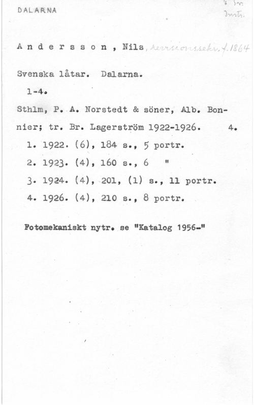 Andersson, Nils Andersson, Ni1s,f. Hfawf, = ,-;;.,

Svenska låtar. Dalarna.
1-4. I
Sthlm, P..A. Norstedt & söner, Alb. Bon-nier; tr. Br. Lagerström.1922-1926. 4.
1. 1922. (6), 184 s., 5 porfr.
2. 1923. (4), 160 s., 6 "
3. 1924. (4), 201, (l) s., ll portr.
I 4. 1926. (4), 210 s., 8 portr.

Fotomekaniskt nytr. se "Katalog 1956-"