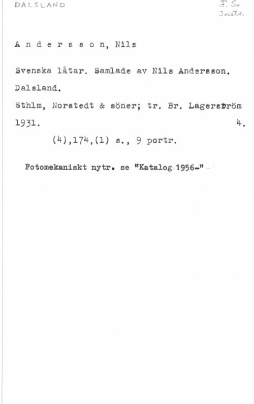 Andersson, Nils Andersson, Nils

Svenska låtar. Samlade av Nils Andersson.

Dalsland,

Sthlm, Norstedt & söner; tr. Br. Lagerström

1931. u.
(4),174,(l) s., 9 portr.

Fotomekaniskt nytr. se "Katalog 1956-"--