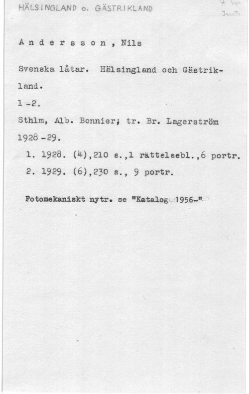Andersson, Nils Andersson,Nils

Svenska låtar. Hälsingland ooh Gästrikland. S -
l -2.
Sthlm, Alb. Bonnier; tr. Br. Lagerström
1928-29.
l. 1928. (4),210 s.,l rittelsebl.,6 portr.
2. 1929. (6),230 s., 9 portr.

Fotomkaniskt nytr. se "Katalagm 9566,...