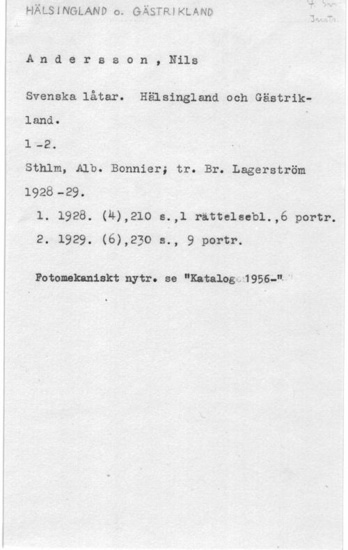 Andersson, Nils Andersson,Nils

Svenska låtar. Hälsingland ooh Gästrikland. S -
l -2.
Sthlm, Alb. Bonnier; tr. Br. Lagerström
1928-29.
l. 1928. (4),210 s.,l rittelsebl.,6 portr.
2. 1929. (6),230 s., 9 portr.

Fotomkaniskt nytr. se "Katalagm 9566,...
