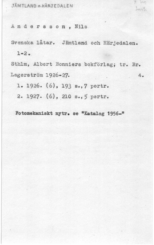 Andersson, Nils 2 Na. ff,

A,n d e r s s o n , Nils

Svenska låtar. Jämtland och Härjedalen.
1-20.

sth1m, Albert Bonniers bqkförlag; tr. Br.

Lagerström 1926-27. - i x 4.
1. 1926. (6), 193 s.,7 portr.
2. 1927. (6), 210 s.,5 portr.

Fotenekaniskt nytr. se "Katalog 1956-"