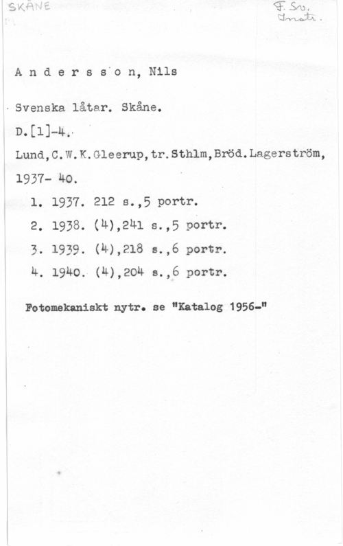 Andersson, Nils Anderss-on, Nils

- Svenska låtar. Skåne.
D.[1]-4,
Lund,C.W.K.Gleerup,tr.Sthlm,Bröd.Lagerström,
1937- HO.

L1. 1937. 212 s.,5.p0rtr.

2. 1938. (u),241 s.,5 portr.

3. 1939. (H),218 s.,6 portr.

Å. 1940. (4),204 s.,6 portr.

Fetomekaniskt nytr. se "Katalog 1956-"