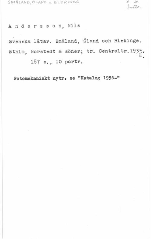 Andersson, Nils Andersson, Nils

Svenska låtar. Småland, Öland ooh Blekinge.
Sthlm, Norstedt & söner; tr. Centraltr.l932.
187 s., lO portr. .

Fotomekaniskt nytr. se "Katalog 1956-"