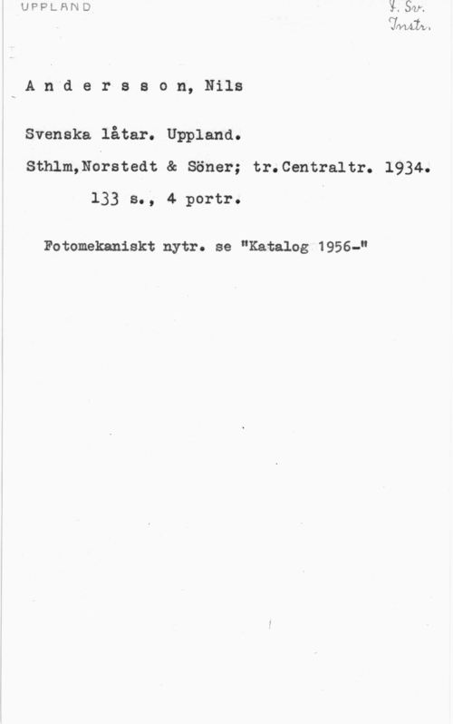 Andersson, Nils VlVUwI-fi

A n d e r s s o n, Nils

Svenska låtar. Uppland.
Sthlm,Norstedt & Söner; tr.Centraltr. 1934.
133 s., 4 portr. I

Fotomekaniskt nytr. se "Katalog 1956-"