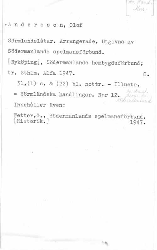 Andersson, Olof 0A n d e r s s o n, Olof

Sörmlandslåtar. Arrangerade. Utgivna av

Södermanlands spelmansförbund.

[Nyköping], Södermanlands hsmbygdsförbund;
tr. Sthlm, Alfa 1947. 8.

51,(1) s. a (22) bl. nottr. - Illustr.
= sörmländska nsnd1ingsr. N=r 12. i? Q
- .(1)- iJ
Innehåller även:

Wetter,G., Södermanlands spelmansförbund.
[Historik.] D 1947.