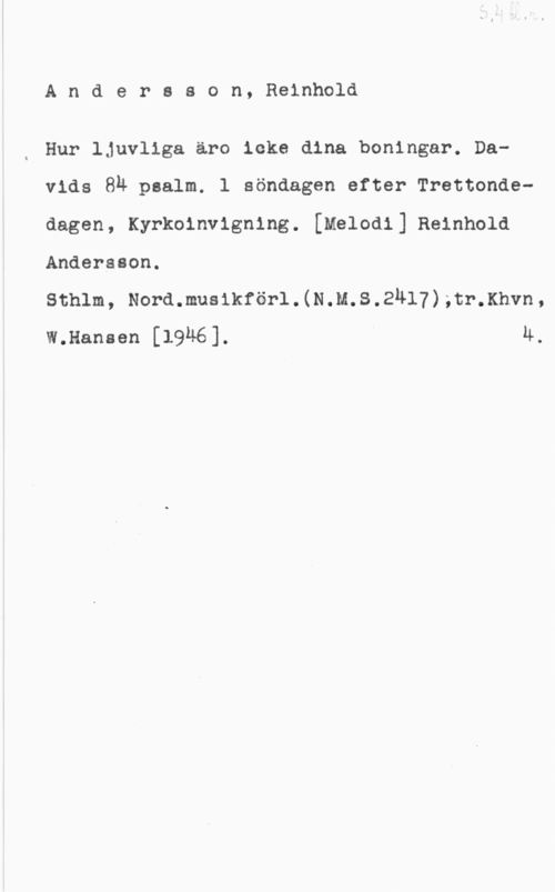 Andersson, Reinhold Andersson, Reinhold

Hur ljuvliga äro icke dina boningar. Davids 89 psalm. l söndagen efter Trettondedagen, Kyrkoinvigning. [Melodi] Reinhold
Andersson.

sch1m, Nora.nus1kför1.(N.m.s.2n17).tr.xnvn,
W.Hansen [1946]. Ä.
