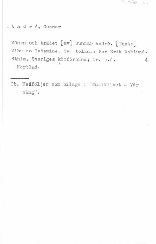 André, Gunnar sAndré, Gunnar

Månen och trädet [av] Gunnar André. [Textz]

Mibu no Tadamine. tolkn.: Per Erik Wahlund.

4.

Sv.
Sthlm, Sveriges körförbund; tr. u.å.
1Körblad.

Ib. Medföljer som bilaga i "Musiklivet - Vår
sång". V