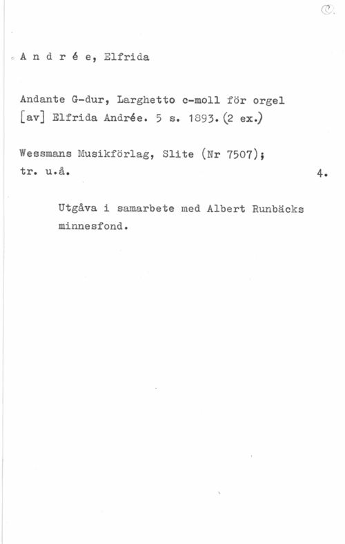 Andrée, Elfrida André e, Elfrida

Andante G-dur, Larghetto c-moll för orgel
[av] Elfriaa Andrée. 5 s. 1s93.(2 ex.)

wessmans musikförlag, slita (Nr 7507);

tro uoåo

Utgåva i samarbete med Albert Runbäcks

minnesfond.

4.