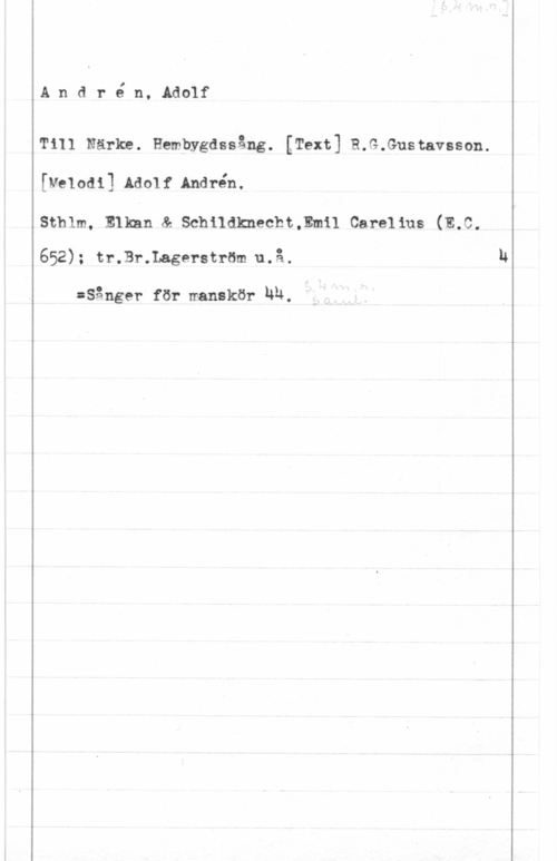 Andrén, Adolf André n, Adolf

Till Närke. Hembygdssång. [Text] R.G.Gustavsson.
[veIoai] Ado1f Andrén.

Sthlm, Elkan & Schildknecht,Emil Carelius (E.C.

652); tr.Br.Lagerström u.å-

:Sånger för manskör ha.
