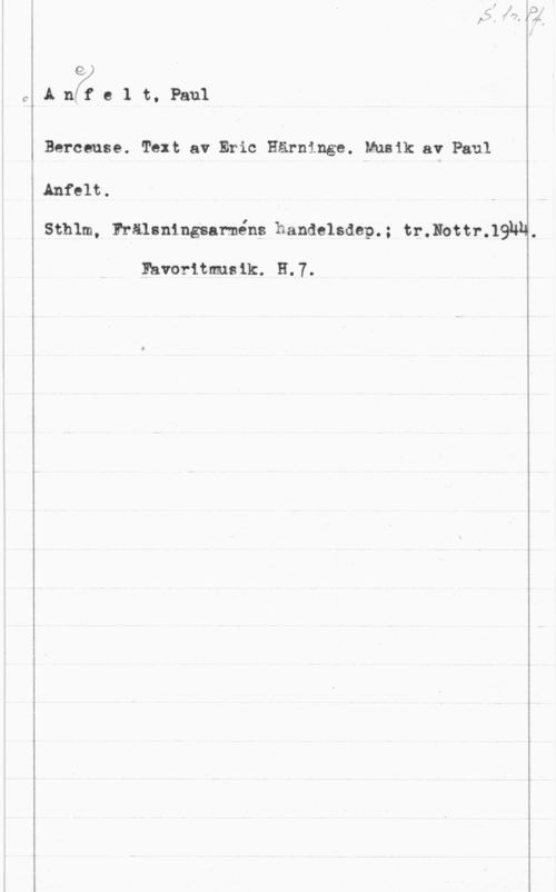 Anefelt, Paul e
A nf: e 1 t, Paul

Berceuse. Text av Eric Härninge. Musik av Paul
Anfelt.

Sthlm, Frälsningsarméns handelsdep.; tr.Nottr.19NH.

Eavoritmusik. H.7.