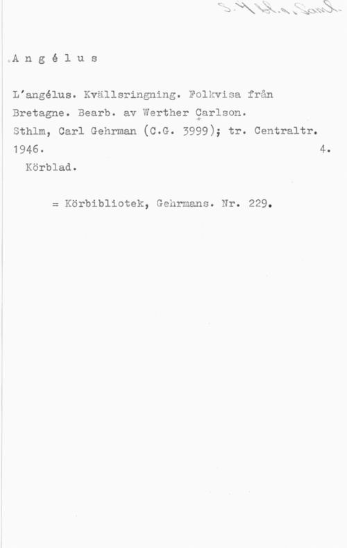 Carlson, Werther l.A n g é l u s

Liangélus. Kvällsringning. Folkvisa från
Bretagne. Bearb. av Werther Qarlson.

sthlm, carl Gehrman (c.G. 3999); tr. centraltr.
1946. 4.
Körblad.

= Körbibliotek, Gehrmans. Nr. 229.