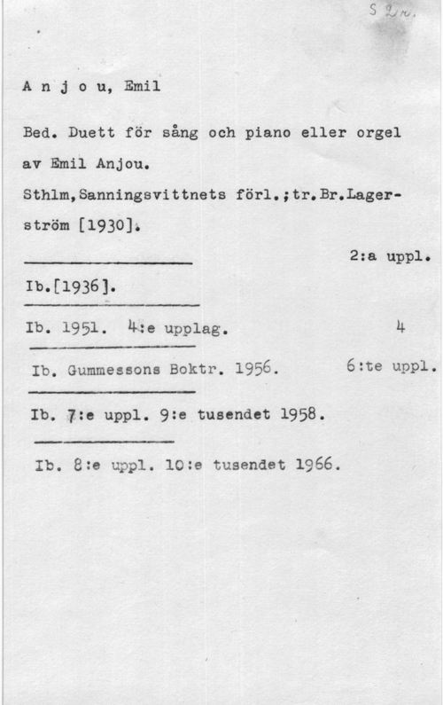 Anjou, Emil 7,771", C .å
)n  Å-

A n j o u, Emil

Bed. Duett för sång och piano eller orgel
av Emil Anjou.
Sthlm,Sanningsvittnets förl.;tr.Br.Lagerström [1930]z

 

 

 

J-.- 2:a uppl.
Ib.[1936].
Ib- 1951. 4:e upplag. Ä
Ib. Gummessons Boktr. 1956. 6:te uppl.

"Tu--

 

Ib. 1:e uppl. 9:e tusendet 1958.

Ib. 8:e uppl. 10:e tusendet 1966.
