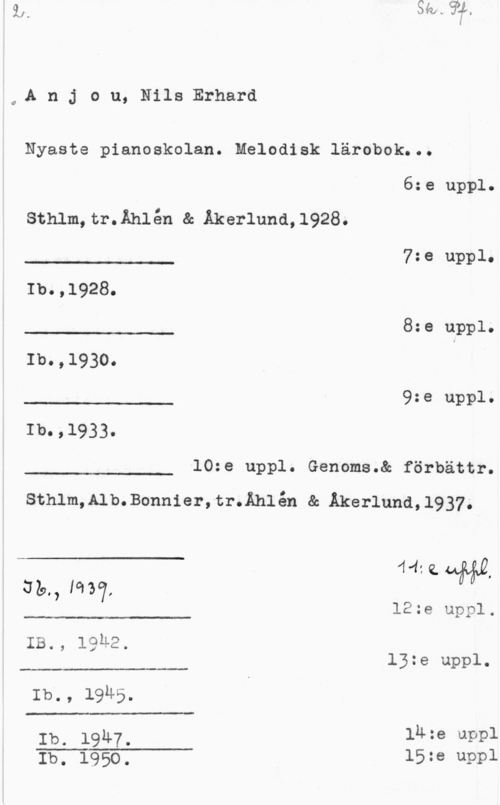 Anjou, Nils Erhard 04A n j o u, Nils Erhard

Nyaste pianoskolan. Melodisk lärobok...

 

 

 

6:e uppl.

sthlm,tr.Åh1én & Akerluna,1928.
J n.. 7:e uppl.

Ib.,1928.

8:e uppl.
Ib.,1930. I

9:e uppl.
Ib.,1933.

10:e uppl. Genoms.& förbättr.

 

sthlm,A1b.Bonn1er,tr.Åh1én & Akerluna,1937.

 

441Q44&&Q

 

 

 

az., m7,
12:e uppl.
IB., lguz.
13:e uppl.
Ib., 19M5.
Ib. 19u7. luze uppl

 

Ib. 1950. 15:e uppl