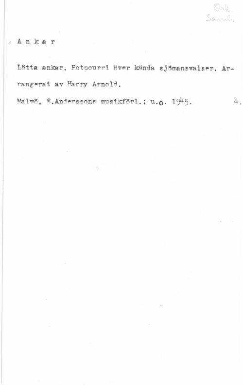 Arnold, Harrry Ank:ar

Lätta ankar. Potpourri över kända sjömansvalser. Ar
rang-rat av Harry Arnold.

Malmö, E.Andnrgsons musikför1.; u.0. IQUS.