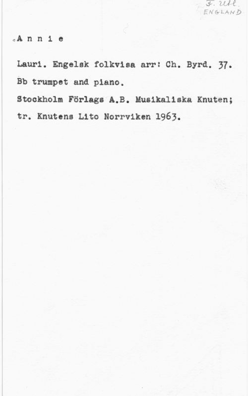 Schleich, Ernst Ann1 e

Lauri. Engelsk folkvisa arr: Ch. Byrå. 37.
Bb trumpet and piano.

Stockholm Förlags 5.8. Musikaliska Knuten;
tr. Knutens Lito Norrviken 1963.