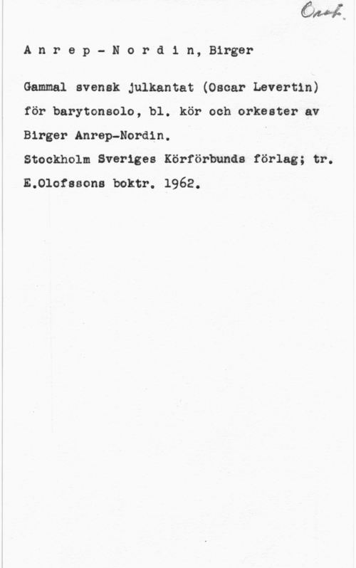 Anrep-Nordin, Birger Anrep- Nordin, Birger

Gammal svensk Julkantat (Oscar Levertin)
för barytonsolo, bl. kör och orkester av
Birger Anrep-Nordin.

Stockholm Sveriges Körförbunds förlag; tr.

E.Olofssons boktr. 1962.