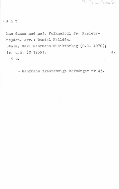 Helldén, Daniel oAnt

han dansa med mej. Folkmelodi fr. Karleby
nejden. Arr.: Daniel Helldén.

sthlm, carl Gehrmans Musikförlag (c.G. 4970);

tr. u.å. (c 1955). 4.
4 s.

= Gehrmans trestämmiga körsånger nr 43.