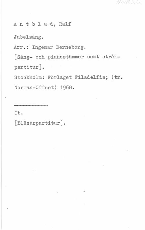Antblad, Ralf Antb1 ad, Ralf

Jubelsång.

Arr.; Ingemar Derneborg.

[Sång- och pianostämmor samt stråkpartitur].

Stockholm: Förlaget Filadelfia; (tr.
Norman-Offset) 1968.

 

r

Ib.

[Blåsarpartitur].