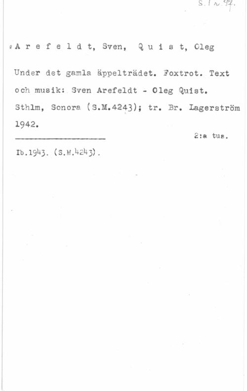 Arefeldt, Sven & Quist, Oleg 4A r e f e 1 a t, sven, Q u 1 s t, oleg

Under det gamla äppelträdet. Foxtrot. Text
och musik: Sven Arefeldt - Oleg Quist.
Sthlm, Sonora (S.M.4243); tr. Br. Iagerström
1942.

2:a tue.

 

b.1915. (mm-216).