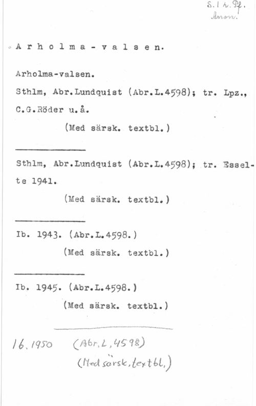 Arholmavalsen Lima?- 4), xl nål I

ch r h o l m a - v a 1 s e n
Arholma-valsen.

sthlm, Abr.Lundquist (Abr.L.4598); tr. Lpz.,

c.G.Röder u.å.

(Med särsk. textbl.)

 

sthlm, Abr.Lundquist (Abr.L.4598); tr. Esselte 1941.

(Med särsk. textbl.)

 

Ib. 1943. (Abr.L.4598.)

(Med särsk. textbl.)

 

Ib. 1945. (Abr.L.4598.)

(med särsk. textbl.)

14 ., me  Å , :få ve?
(rf-ed! 5612516.. får!