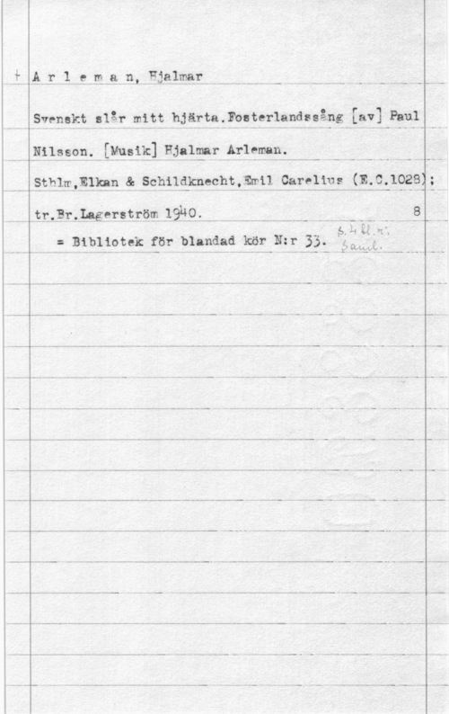 Arleman, Hjalmar ilr1.211,8 n.F-.1&lffmr-.....-..  ..  - -.--li--
.Stenshyt-  bJ-ärta.Fosterlandasång [av] Paul
, 131119888..- [1138131399le AUme- .stl-1.131.919. s. åshilskwhä..svål. Ä.9813:.1333: (11- 0-10281=
-tr-prfygerspfmp  . ---..--.----..--- - .---- - .8-.
.11 i. . I
f Bibliotek för blandad kör Nzr 33. :lama
..  ... .. 7- W ..- - - - - ..... .- ... ..... .. - .. .. -
ml-..- - - -,,-... --- - -- -- -.- -....
.s..h-. -.. - ..... .. .. .- .. .. - .... - .... ... ..