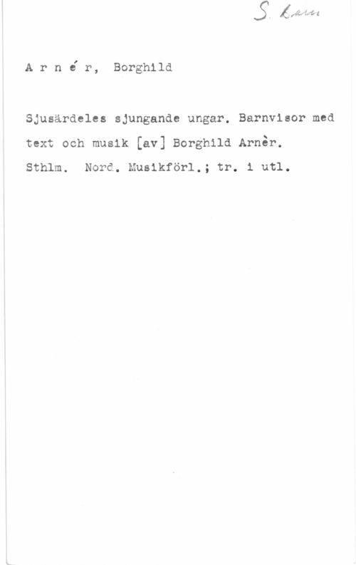 Arnér, Borghild Arnir, Borghild

Sjusärdeles sjungande ungar. Barnvisor med
text och musik [av] Borghild Arnar.
Sthlm. Nord. Musikförl.; tr. i utl.