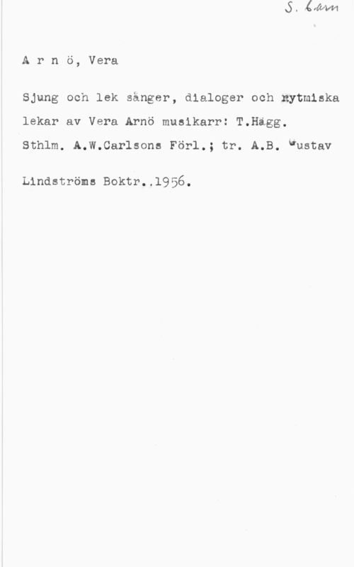 Arnö, Vera Arnö, Vera

Sjung och lek sånger, dialoger och nytmiska
lekar av Vera Arnö musikarr: T.Higg.

Sthlm. A.W.Carlsons Förl.: tr. A.B. Gustav

Lindströms Boktr..l956.