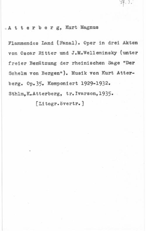 Atterberg, Kurt Magnus OA t t e r b e r g, Kurt Magnus

Flammandes Land (Fanal). oper in arei Akten
von Oscar Ritter und J.H;Welleminsky (unter
freier Benätzung der rheinischen Saga "Der
Schelm von Bergen"). Musik von Kurt Atterberg. Op.35. Kbmponiert 1929-1932.
Sthlm,KwAtterberg, tr.Ivarson,l935.-

[Litogr.övertr.]
