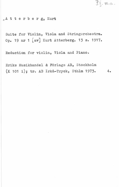 Atterberg, Kurt Magnus c.Attei-bsrg,Kur-l;

Suite for Violin, Viola and Stringorchestra.
Op. 19 nr 1 [av] Kurt Atterberg. 13 s. 1917.

Reduction for violin, Viola and Piano.

Eriks Musikhandel"& Förlags AB, Stockholm
(K 1o1 1); tr. AB Irkå-Tryck, sthlm 1973. 4.