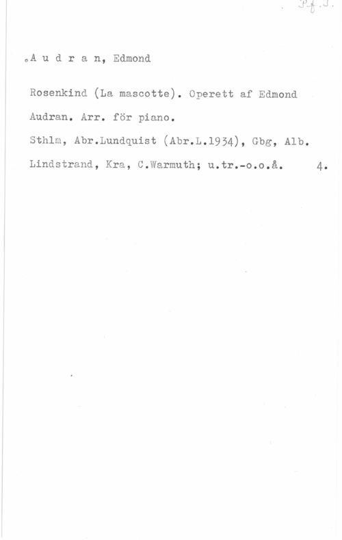 Audran, Edmond oA u d r a n, Edmond

Rosenkind (La mascotte). Operett af Edmond
Audran. Arr. för piano.
sthlm, Ahr.Lundquist (Ahr.L.l954), Gbg, Alb.

Lindstrand, Kra, C.Warmuth; u.tr.-o.o.å. 4.