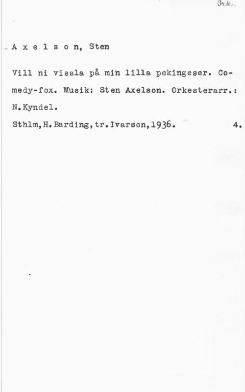 Axelson, Sten o.A x e l s o n, Sten

Vill ni vissla på min lilla pekingeser. Co
medy-fox. Musik: Sten Axelson. Orkesterarr.:

N.Kyndel.

Sthlm,H.Barding,tr.Ivarson,1936. 4.